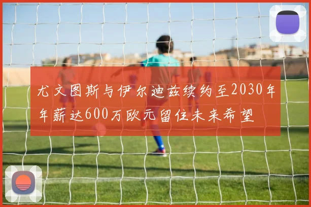 尤文图斯与伊尔迪兹续约至2030年年薪达600万欧元留住未来希望