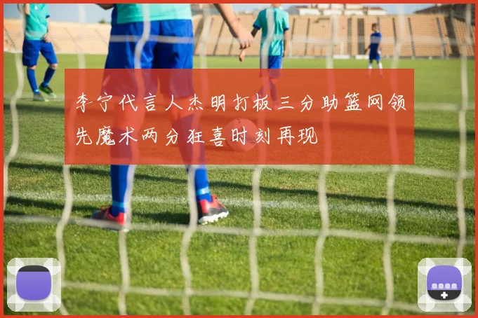 李宁代言人杰明打板三分助篮网领先魔术两分狂喜时刻再现