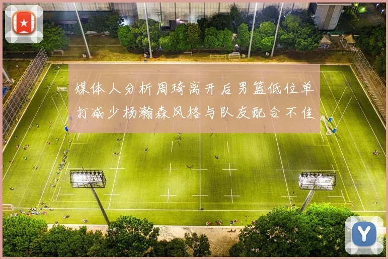 媒体人分析周琦离开后男篮低位单打减少杨瀚森风格与队友配合不佳