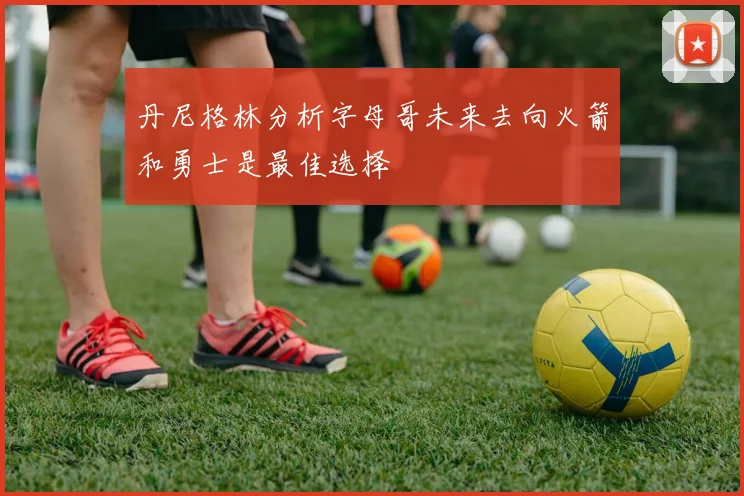丹尼格林分析字母哥未来去向火箭和勇士是最佳选择