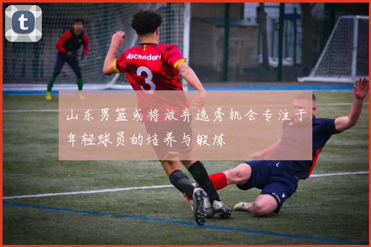 山东男篮或将放弃选秀机会专注于年轻球员的培养与锻炼