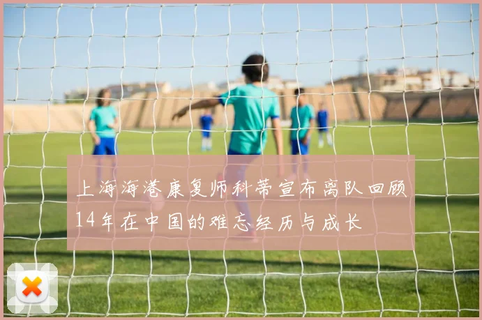 上海海港康复师科蒂宣布离队回顾14年在中国的难忘经历与成长