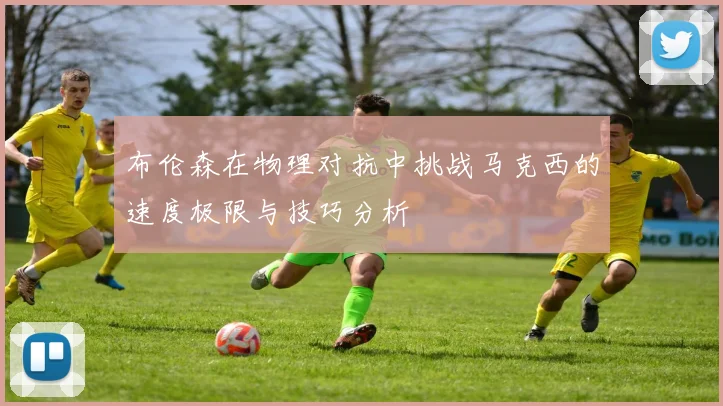 布伦森在物理对抗中挑战马克西的速度极限与技巧分析