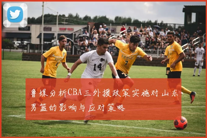 鲁媒分析CBA三外援政策实施对山东男篮的影响与应对策略