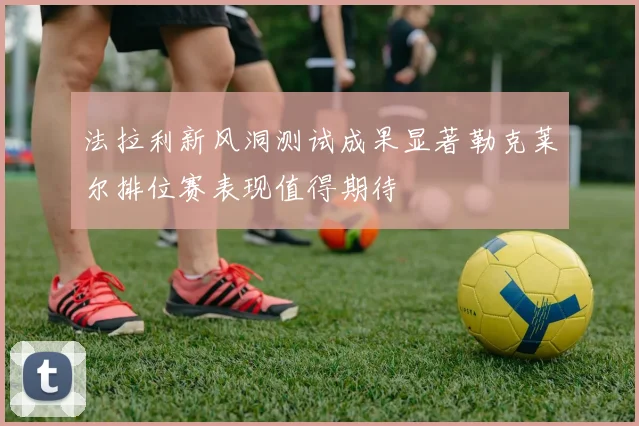 法拉利新风洞测试成果显著勒克莱尔排位赛表现值得期待