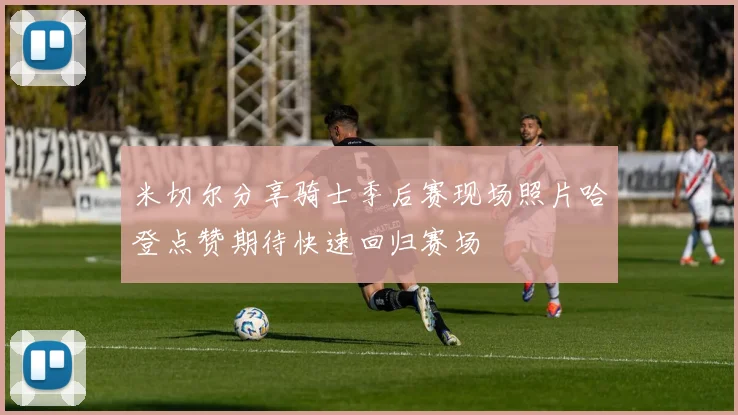 米切尔分享骑士季后赛现场照片哈登点赞期待快速回归赛场