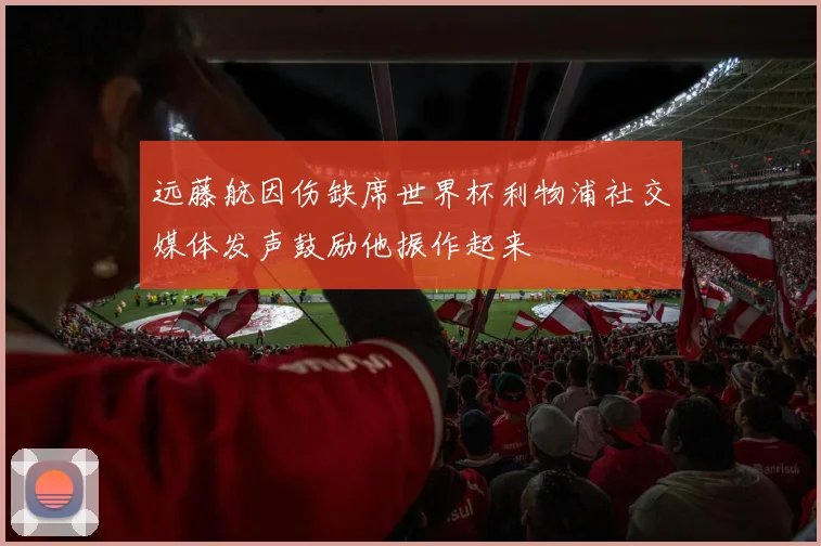 远藤航因伤缺席世界杯利物浦社交媒体发声鼓励他振作起来