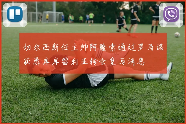切尔西新任主帅阿隆索通过罗马诺获悉库库雷利亚转会皇马消息