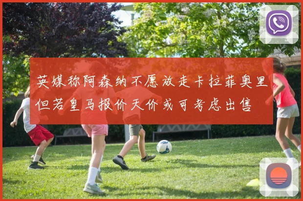 英媒称阿森纳不愿放走卡拉菲奥里但若皇马报价天价或可考虑出售