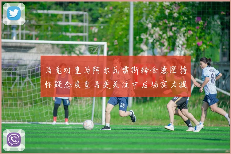 马竞对皇马阿尔瓦雷斯转会意图持怀疑态度皇马更关注中后场实力提升