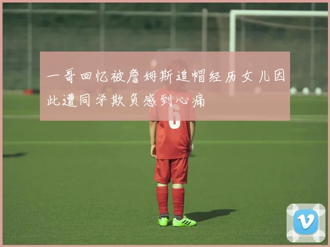 一哥回忆被詹姆斯追帽经历女儿因此遭同学欺负感到心痛