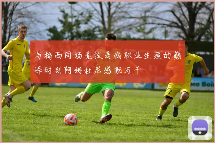 与梅西同场竞技是我职业生涯的巅峰时刻阿姆杜尼感慨万千