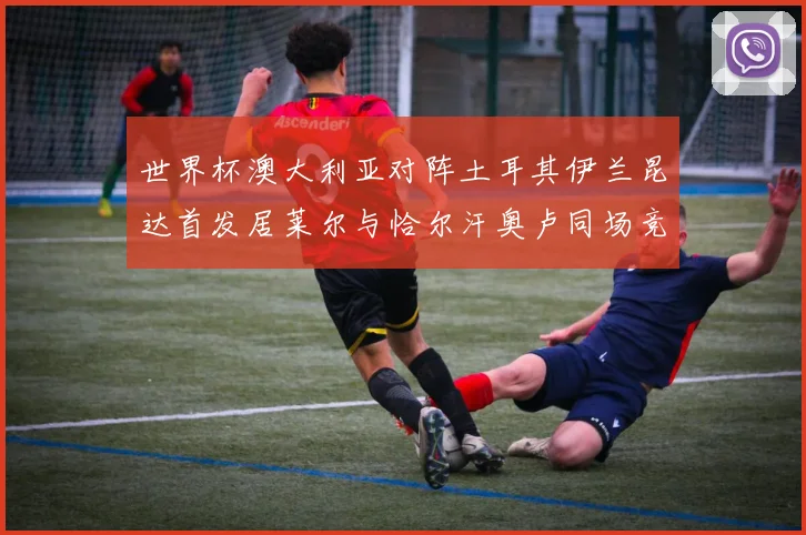 世界杯澳大利亚对阵土耳其伊兰昆达首发居莱尔与恰尔汗奥卢同场竞技