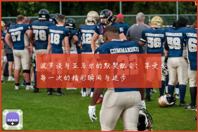 波罗谈与亚马尔的默契配合：享受每一次的精彩瞬间与进步