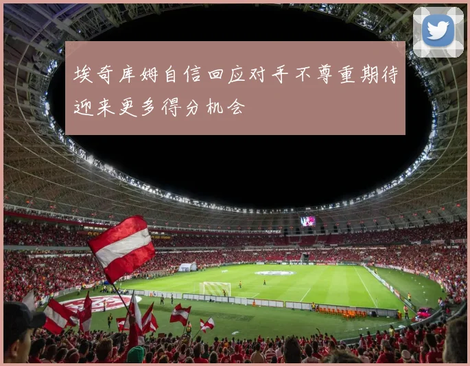 埃奇库姆自信回应对手不尊重期待迎来更多得分机会