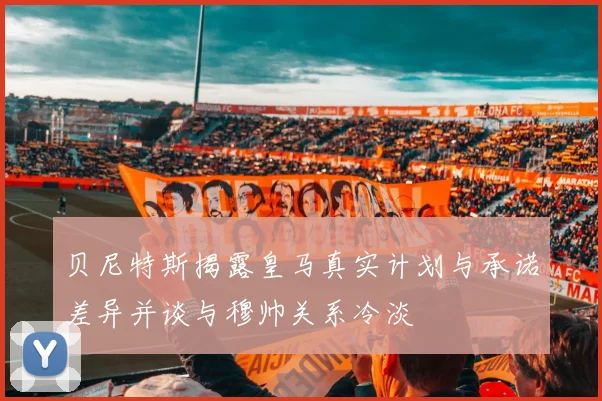贝尼特斯揭露皇马真实计划与承诺差异并谈与穆帅关系冷淡