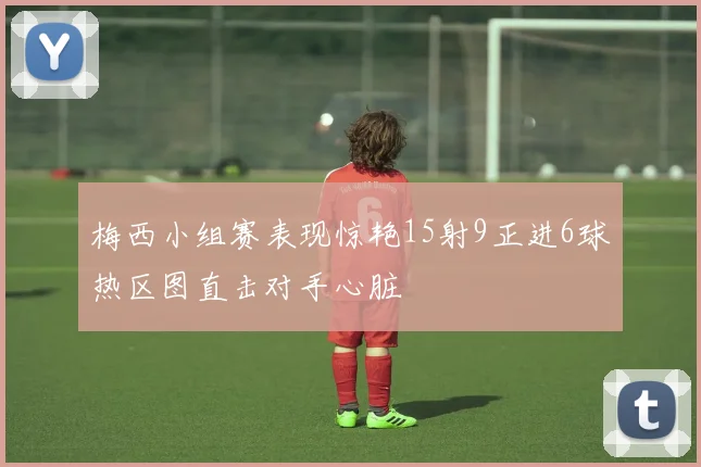 梅西小组赛表现惊艳15射9正进6球热区图直击对手心脏