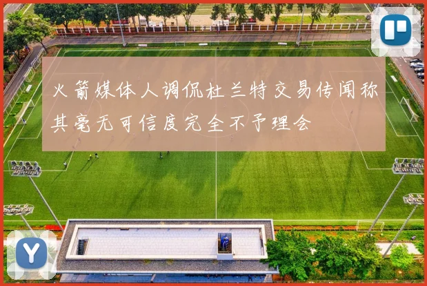 火箭媒体人调侃杜兰特交易传闻称其毫无可信度完全不予理会