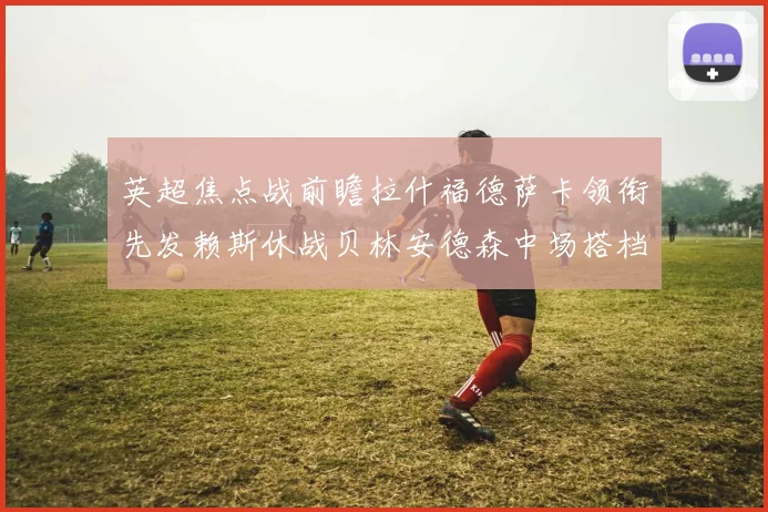 英超焦点战前瞻拉什福德萨卡领衔先发赖斯休战贝林安德森中场搭档