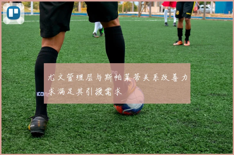 尤文管理层与斯帕莱蒂关系改善力求满足其引援需求