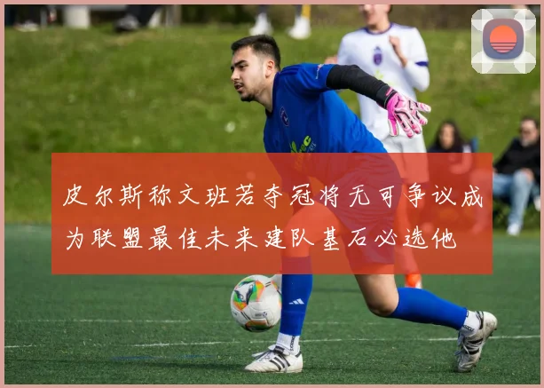 皮尔斯称文班若夺冠将无可争议成为联盟最佳未来建队基石必选他